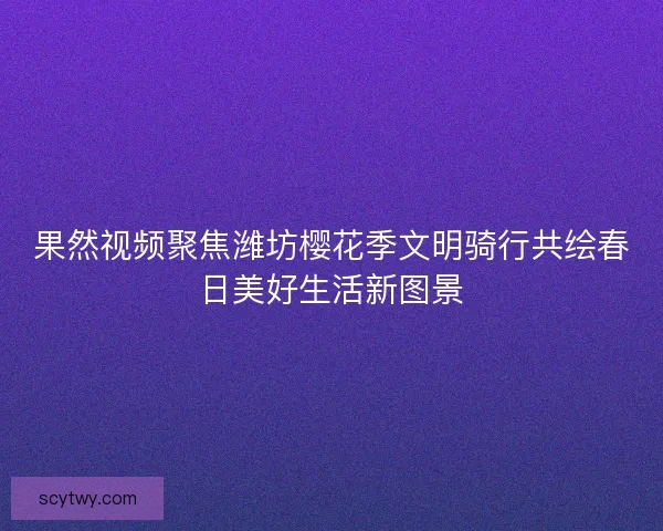 果然视频聚焦潍坊樱花季文明骑行共绘春日美好生活新图景